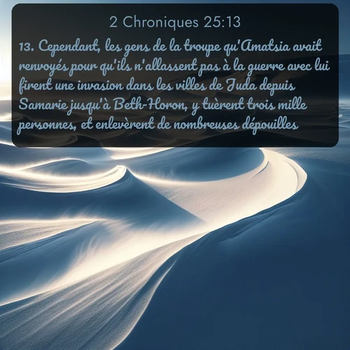Segond 2 Chroniques  ; image nature: image avec le verset biblique :Cependant, les gens de la troupe qu&#039;Amatsia avait renvoyés pour qu&#039;ils n&#039;allassent pas à la guerre avec lui firent une invasion dans les villes de Juda depuis Samarie jusqu&#039;à Beth-Horon, y tuèrent trois mille personnes, et enlevèrent de nombreuses dépouilles. ;  ; 25:13