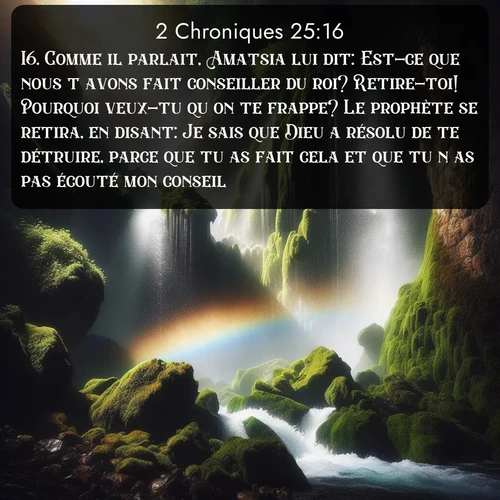 Segond 2 Chroniques  ; image nature: image avec le verset biblique :Comme il parlait, Amatsia lui dit: Est-ce que nous t&#039;avons fait conseiller du roi? Retire-toi! Pourquoi veux-tu qu&#039;on te frappe? Le prophète se retira, en disant: Je sais que Dieu a résolu de te détruire, parce que tu as fait cela et que tu n&#039;as pas écouté mon conseil. ;  ; 25:16