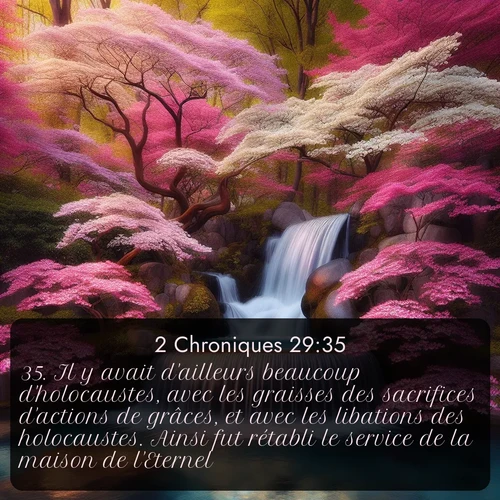 Segond 2 Chroniques  ; image nature: image avec le verset biblique :Il y avait d&#039;ailleurs beaucoup d&#039;holocaustes, avec les graisses des sacrifices d&#039;actions de grâces, et avec les libations des holocaustes. Ainsi fut rétabli le service de la maison de l&#039;Eternel. ;  ; 29:35