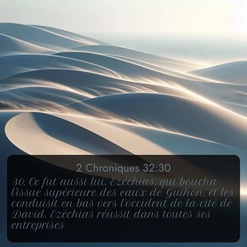 Segond 2 Chroniques  ; image nature: image avec le verset biblique :Ce fut aussi lui, Ezéchias, qui boucha l&#039;issue supérieure des eaux de Guihon, et les conduisit en bas vers l&#039;occident de la cité de David. Ezéchias réussit dans toutes ses entreprises. ;  ; 32:30