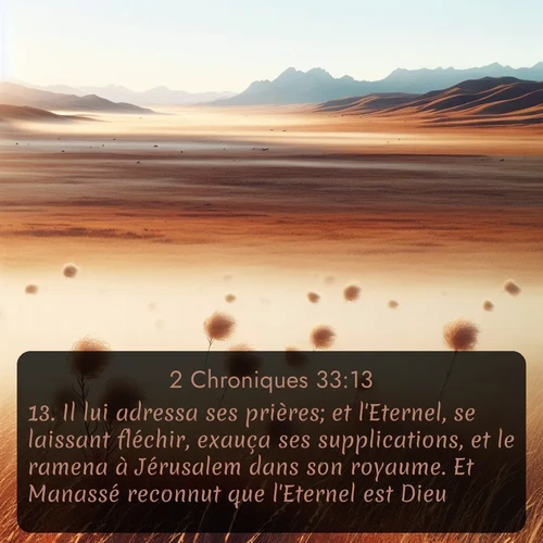 Segond 2 Chroniques  ; image nature: image avec le verset biblique :Il lui adressa ses prières; et l&#039;Eternel, se laissant fléchir, exauça ses supplications, et le ramena à Jérusalem dans son royaume. Et Manassé reconnut que l&#039;Eternel est Dieu. ;  ; 33:13
