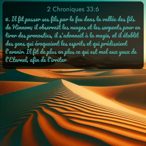 Segond 2 Chroniques  ; image nature: image avec le verset biblique :Il fit passer ses fils par le feu dans la vallée des fils de Hinnom; il observait les nuages et les serpents pour en tirer des pronostics, il s&#039;adonnait à la magie, et il établit des gens qui évoquaient les esprits et qui prédisaient l&#039;avenir. Il fit de plus en plus ce qui est mal aux yeux de l&#039;Eternel, afin de l&#039;irriter. ;  ; 33:6
