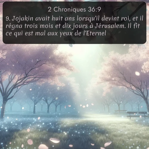 Segond 2 Chroniques  ; image nature: image avec le verset biblique :Jojakin avait huit ans lorsqu&#039;il devint roi, et il régna trois mois et dix jours à Jérusalem. Il fit ce qui est mal aux yeux de l&#039;Eternel. ;  ; 36:9