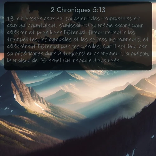 Segond 2 Chroniques  ; image nature: image avec le verset biblique :et lorsque ceux qui sonnaient des trompettes et ceux qui chantaient, s&#039;unissant d&#039;un même accord pour célébrer et pour louer l&#039;Eternel, firent retentir les trompettes, les cymbales et les autres instruments, et célébrèrent l&#039;Eternel par ces paroles: Car il est bon, car sa miséricorde dure à toujours! en ce moment, la maison, la maison de l&#039;Eternel fut remplie d&#039;une nuée. ;  ; 5:13