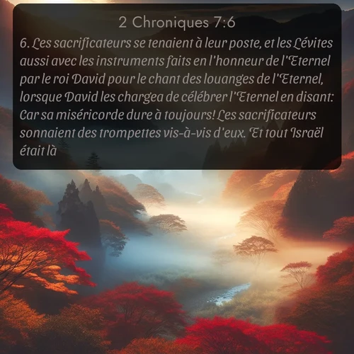 Segond 2 Chroniques  ; image nature: image avec le verset biblique :Les sacrificateurs se tenaient à leur poste, et les Lévites aussi avec les instruments faits en l&#039;honneur de l&#039;Eternel par le roi David pour le chant des louanges de l&#039;Eternel, lorsque David les chargea de célébrer l&#039;Eternel en disant: Car sa miséricorde dure à toujours! Les sacrificateurs sonnaient des trompettes vis-à-vis d&#039;eux. Et tout Israël était là. ;  ; 7:6