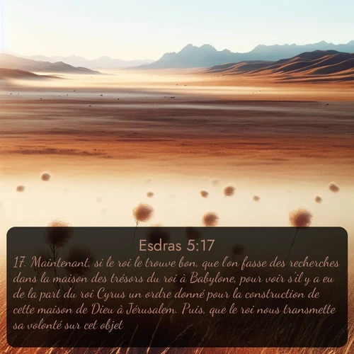 Segond Esdras  ; image nature: image avec le verset biblique :Maintenant, si le roi le trouve bon, que l&#039;on fasse des recherches dans la maison des trésors du roi à Babylone, pour voir s&#039;il y a eu de la part du roi Cyrus un ordre donné pour la construction de cette maison de Dieu à Jérusalem. Puis, que le roi nous transmette sa volonté sur cet objet. ;  ; 5:17