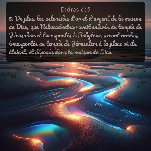 Segond Esdras  ; image nature: image avec le verset biblique :De plus, les ustensiles d&#039;or et d&#039;argent de la maison de Dieu, que Nebucadnetsar avait enlevés du temple de Jérusalem et transportés à Babylone, seront rendus, transportés au temple de Jérusalem à la place où ils étaient, et déposés dans la maison de Dieu. ;  ; 6:5