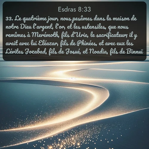 Segond Esdras  ; image nature: image avec le verset biblique :Le quatrième jour, nous pesâmes dans la maison de notre Dieu l&#039;argent, l&#039;or, et les ustensiles, que nous remîmes à Merémoth, fils d&#039;Urie, le sacrificateur; il y avait avec lui Eléazar, fils de Phinées, et avec eux les Lévites Jozabad, fils de Josué, et Noadia, fils de Binnuï. ;  ; 8:33