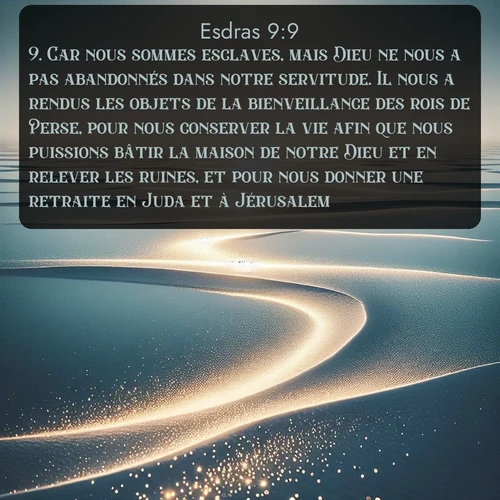 Segond Esdras  ; image nature: image avec le verset biblique :Car nous sommes esclaves, mais Dieu ne nous a pas abandonnés dans notre servitude. Il nous a rendus les objets de la bienveillance des rois de Perse, pour nous conserver la vie afin que nous puissions bâtir la maison de notre Dieu et en relever les ruines, et pour nous donner une retraite en Juda et à Jérusalem. ;  ; 9:9