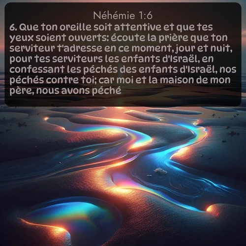 Segond Néhémie  ; image nature: image avec le verset biblique :Que ton oreille soit attentive et que tes yeux soient ouverts: écoute la prière que ton serviteur t&#039;adresse en ce moment, jour et nuit, pour tes serviteurs les enfants d&#039;Israël, en confessant les péchés des enfants d&#039;Israël, nos péchés contre toi; car moi et la maison de mon père, nous avons péché. ;  ; 1:6
