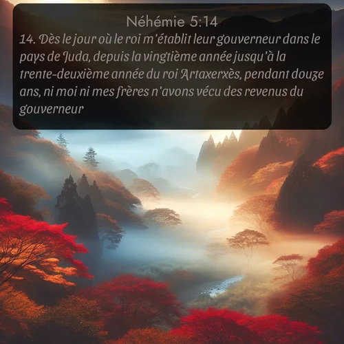 Segond Néhémie  ; image nature: image avec le verset biblique :Dès le jour où le roi m&#039;établit leur gouverneur dans le pays de Juda, depuis la vingtième année jusqu&#039;à la trente-deuxième année du roi Artaxerxès, pendant douze ans, ni moi ni mes frères n&#039;avons vécu des revenus du gouverneur. ;  ; 5:14