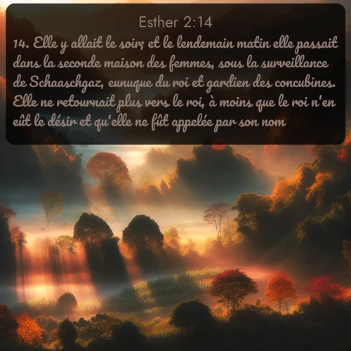 Segond Esther  ; image nature: image avec le verset biblique :Elle y allait le soir; et le lendemain matin elle passait dans la seconde maison des femmes, sous la surveillance de Schaaschgaz, eunuque du roi et gardien des concubines. Elle ne retournait plus vers le roi, à moins que le roi n&#039;en eût le désir et qu&#039;elle ne fût appelée par son nom. ;  ; 2:14