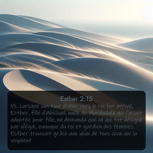 Segond Esther  ; image nature: image avec le verset biblique :Lorsque son tour d&#039;aller vers le roi fut arrivé, Esther, fille d&#039;Abichaïl, oncle de Mardochée qui l&#039;avait adoptée pour fille, ne demanda que ce qui fut désigné par Hégaï, eunuque du roi et gardien des femmes. Esther trouvait grâce aux yeux de tous ceux qui la voyaient. ;  ; 2:15