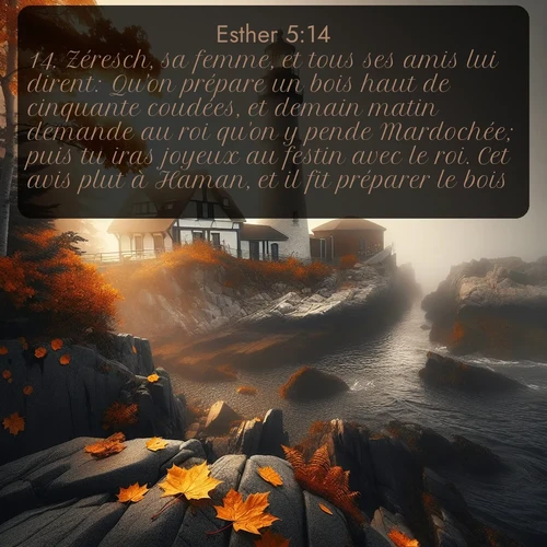 Segond Esther  ; image nature: image avec le verset biblique :Zéresch, sa femme, et tous ses amis lui dirent: Qu&#039;on prépare un bois haut de cinquante coudées, et demain matin demande au roi qu&#039;on y pende Mardochée; puis tu iras joyeux au festin avec le roi. Cet avis plut à Haman, et il fit préparer le bois. ;  ; 5:14