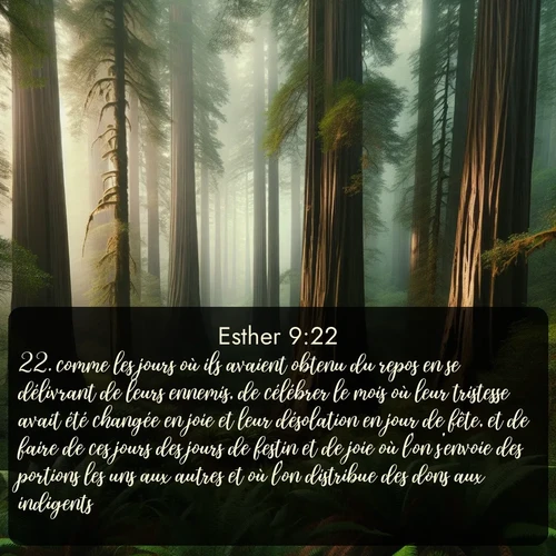 Segond Esther  ; image nature: image avec le verset biblique :comme les jours où ils avaient obtenu du repos en se délivrant de leurs ennemis, de célébrer le mois où leur tristesse avait été changée en joie et leur désolation en jour de fête, et de faire de ces jours des jours de festin et de joie où l&#039;on s&#039;envoie des portions les uns aux autres et où l&#039;on distribue des dons aux indigents. ;  ; 9:22