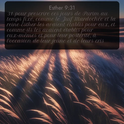 Segond Esther  ; image nature: image avec le verset biblique :pour prescrire ces jours de Purim au temps fixé, comme le Juif Mardochée et la reine Esther les avaient établis pour eux, et comme ils les avaient établis pour eux-mêmes et pour leur postérité, à l&#039;occasion de leur jeûne et de leurs cris. ;  ; 9:31