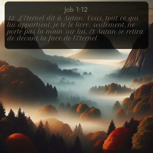 Segond Job  ; image nature: image avec le verset biblique :L&#039;Eternel dit à Satan: Voici, tout ce qui lui appartient, je te le livre; seulement, ne porte pas la main sur lui. Et Satan se retira de devant la face de l&#039;Eternel. ;  ; 1:12