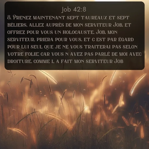 Segond Job  ; image nature: image avec le verset biblique :Prenez maintenant sept taureaux et sept béliers, allez auprès de mon serviteur Job, et offrez pour vous un holocauste. Job, mon serviteur, priera pour vous, et c&#039;est par égard pour lui seul que je ne vous traiterai pas selon votre folie; car vous n&#039;avez pas parlé de moi avec droiture, comme l&#039;a fai</p><p>Lire le verset dans son contexte : <br><a href=