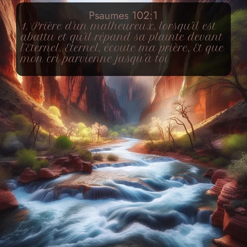 Segond Psaumes  ; image nature: image avec le verset biblique :Prière d&#039;un malheureux, lorsqu&#039;il est abattu et qu&#039;il répand sa plainte devant l&#039;Eternel. Eternel, écoute ma prière, Et que mon cri parvienne jusqu&#039;à toi! ;  ; 102:1