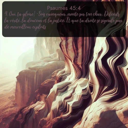 Segond Psaumes  ; image nature: image avec le verset biblique :Oui, ta gloire! -Sois vainqueur, monte sur ton char, Défends la vérité, la douceur et la justice, Et que ta droite se signale par de merveilleux exploits! ;  ; 45:4
