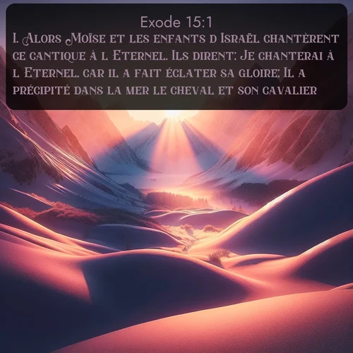 Segond Exode  ; image nature: image avec le verset biblique :Alors Moïse et les enfants d&#039;Israël chantèrent ce cantique à l&#039;Eternel. Ils dirent: Je chanterai à l&#039;Eternel, car il a fait éclater sa gloire; Il a précipité dans la mer le cheval et son cavalier. ;  ; 15:1