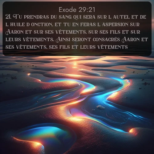 Segond Exode  ; image nature: image avec le verset biblique :Tu prendras du sang qui sera sur l&#039;autel et de l&#039;huile d&#039;onction, et tu en feras l&#039;aspersion sur Aaron et sur ses vêtements, sur ses fils et sur leurs vêtements. Ainsi seront consacrés Aaron et ses vêtements, ses fils et leurs vêtements. ;  ; 29:21