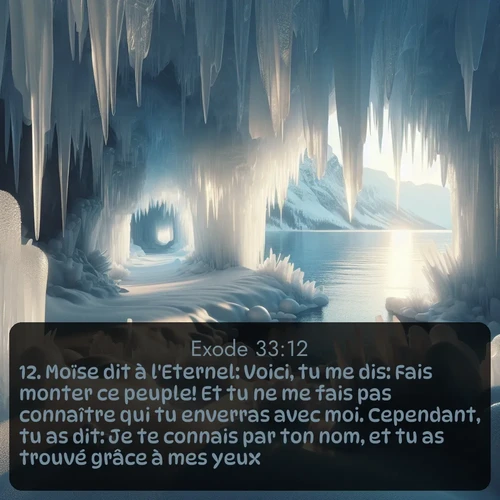 Segond Exode  ; image nature: image avec le verset biblique :Moïse dit à l&#039;Eternel: Voici, tu me dis: Fais monter ce peuple! Et tu ne me fais pas connaître qui tu enverras avec moi. Cependant, tu as dit: Je te connais par ton nom, et tu as trouvé grâce à mes yeux. ;  ; 33:12