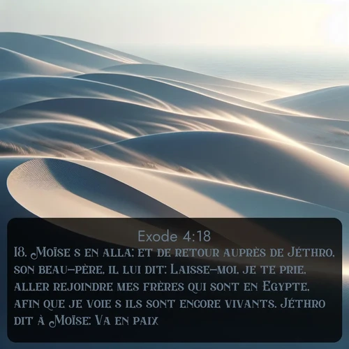 Segond Exode  ; image nature: image avec le verset biblique :Moïse s&#039;en alla; et de retour auprès de Jéthro, son beau-père, il lui dit: Laisse-moi, je te prie, aller rejoindre mes frères qui sont en Egypte, afin que je voie s&#039;ils sont encore vivants. Jéthro dit à Moïse: Va en paix. ;  ; 4:18