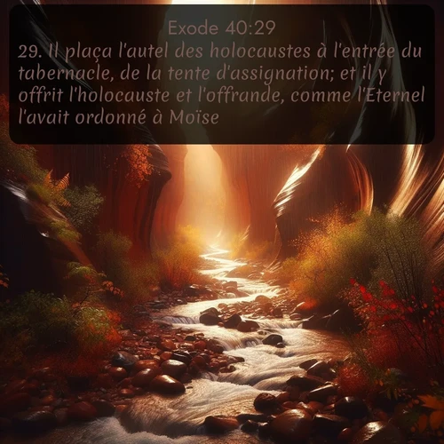 Segond Exode  ; image nature: image avec le verset biblique :Il plaça l&#039;autel des holocaustes à l&#039;entrée du tabernacle, de la tente d&#039;assignation; et il y offrit l&#039;holocauste et l&#039;offrande, comme l&#039;Eternel l&#039;avait ordonné à Moïse. ;  ; 40:29