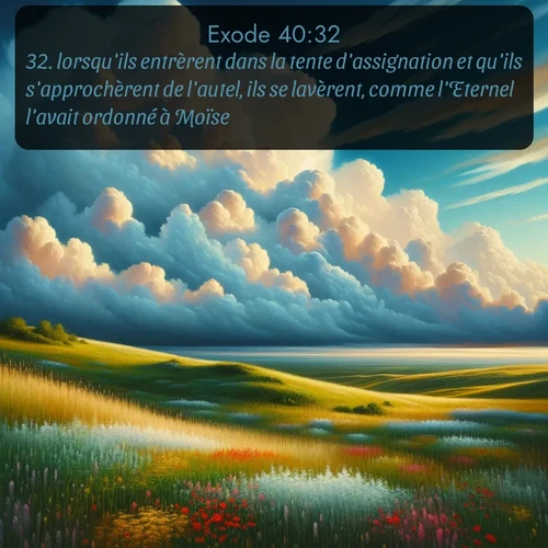 Segond Exode  ; image nature: image avec le verset biblique :lorsqu&#039;ils entrèrent dans la tente d&#039;assignation et qu&#039;ils s&#039;approchèrent de l&#039;autel, ils se lavèrent, comme l&#039;Eternel l&#039;avait ordonné à Moïse. ;  ; 40:32
