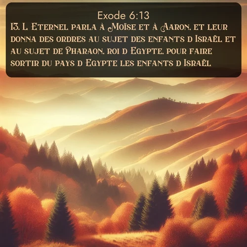 Segond Exode  ; image nature: image avec le verset biblique :L&#039;Eternel parla à Moïse et à Aaron, et leur donna des ordres au sujet des enfants d&#039;Israël et au sujet de Pharaon, roi d&#039;Egypte, pour faire sortir du pays d&#039;Egypte les enfants d&#039;Israël. ;  ; 6:13