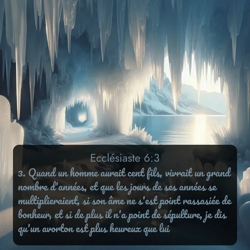 Segond Ecclésiaste  ; image nature: image avec le verset biblique :Quand un homme aurait cent fils, vivrait un grand nombre d&#039;années, et que les jours de ses années se multiplieraient, si son âme ne s&#039;est point rassasiée de bonheur, et si de plus il n&#039;a point de sépulture, je dis qu&#039;un avorton est plus heureux que lui. ;  ; 6:3