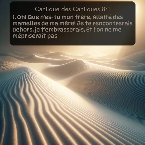 Segond Cantique des Cantiques  ; image nature: image avec le verset biblique :Oh! Que n&#039;es-tu mon frère, Allaité des mamelles de ma mère! Je te rencontrerais dehors, je t&#039;embrasserais, Et l&#039;on ne me mépriserait pas. ;  ; 8:1