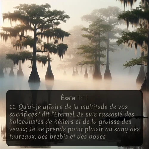 Segond Ésaïe  ; image nature: image avec le verset biblique :Qu&#039;ai-je affaire de la multitude de vos sacrifices? dit l&#039;Eternel. Je suis rassasié des holocaustes de béliers et de la graisse des veaux; Je ne prends point plaisir au sang des taureaux, des brebis et des boucs. ;  ; 1:11