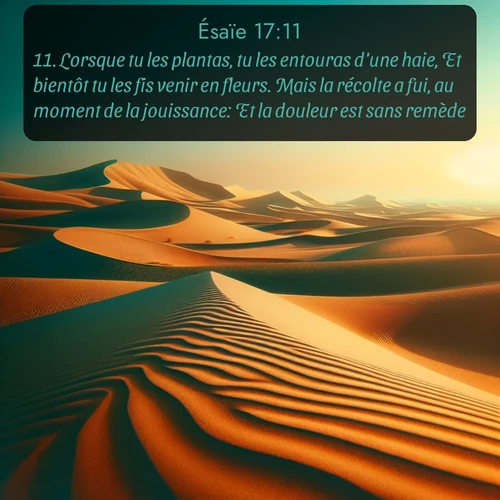 Segond Ésaïe  ; image nature: image avec le verset biblique :Lorsque tu les plantas, tu les entouras d&#039;une haie, Et bientôt tu les fis venir en fleurs. Mais la récolte a fui, au moment de la jouissance: Et la douleur est sans remède. ;  ; 17:11