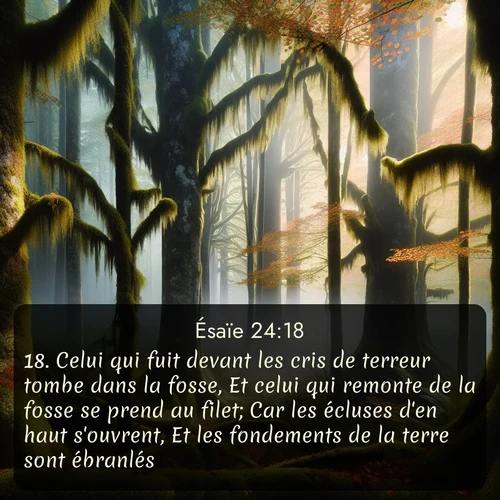 Segond Ésaïe  ; image nature: image avec le verset biblique :Celui qui fuit devant les cris de terreur tombe dans la fosse, Et celui qui remonte de la fosse se prend au filet; Car les écluses d&#039;en haut s&#039;ouvrent, Et les fondements de la terre sont ébranlés. ;  ; 24:18