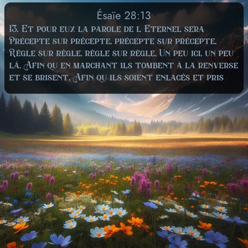 Segond Ésaïe  ; image nature: image avec le verset biblique :Et pour eux la parole de l&#039;Eternel sera Précepte sur précepte, précepte sur précepte, Règle sur règle, règle sur règle, Un peu ici, un peu là, Afin qu&#039;en marchant ils tombent à la renverse et se brisent, Afin qu&#039;ils soient enlacés et pris. ;  ; 28:13