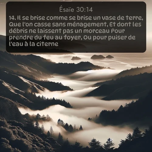 Segond Ésaïe  ; image nature: image avec le verset biblique :Il se brise comme se brise un vase de terre, Que l&#039;on casse sans ménagement, Et dont les débris ne laissent pas un morceau Pour prendre du feu au foyer, Ou pour puiser de l&#039;eau à la citerne. ;  ; 30:14