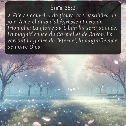 Segond Ésaïe  ; image nature: image avec le verset biblique :Elle se couvrira de fleurs, et tressaillira de joie, Avec chants d&#039;allégresse et cris de triomphe; La gloire du Liban lui sera donnée, La magnificence du Carmel et de Saron. Ils verront la gloire de l&#039;Eternel, la magnificence de notre Dieu. ;  ; 35:2