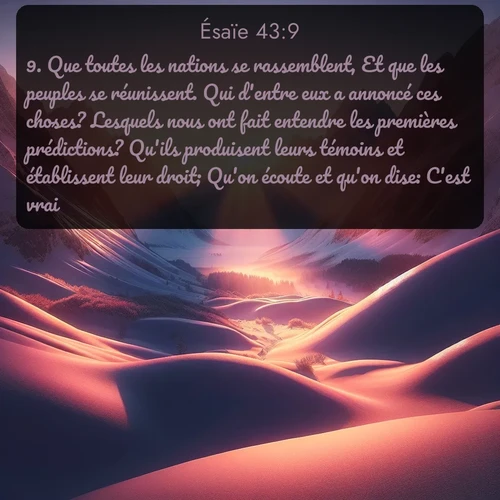 Segond Ésaïe  ; image nature: image avec le verset biblique :Que toutes les nations se rassemblent, Et que les peuples se réunissent. Qui d&#039;entre eux a annoncé ces choses? Lesquels nous ont fait entendre les premières prédictions? Qu&#039;ils produisent leurs témoins et établissent leur droit; Qu&#039;on écoute et qu&#039;on dise: C&#039;est vrai! ;  ; 43:9
