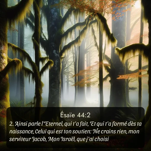 Segond Ésaïe  ; image nature: image avec le verset biblique :Ainsi parle l&#039;Eternel, qui t&#039;a fait, Et qui t&#039;a formé dès ta naissance, Celui qui est ton soutien: Ne crains rien, mon serviteur Jacob, Mon Israël, que j&#039;ai choisi. ;  ; 44:2