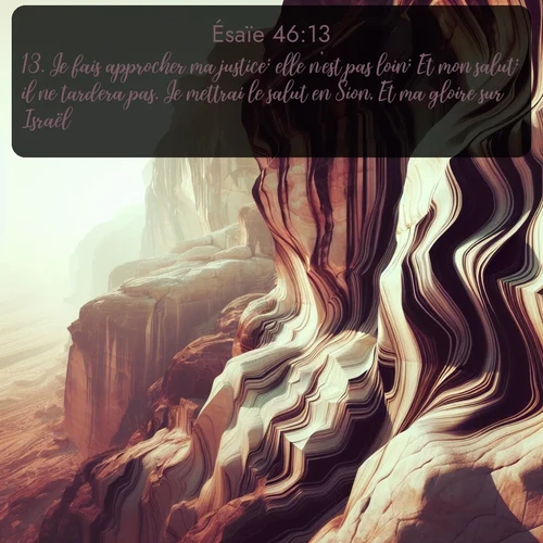 Segond Ésaïe  ; image nature: image avec le verset biblique :Je fais approcher ma justice: elle n&#039;est pas loin; Et mon salut: il ne tardera pas. Je mettrai le salut en Sion, Et ma gloire sur Israël. ;  ; 46:13