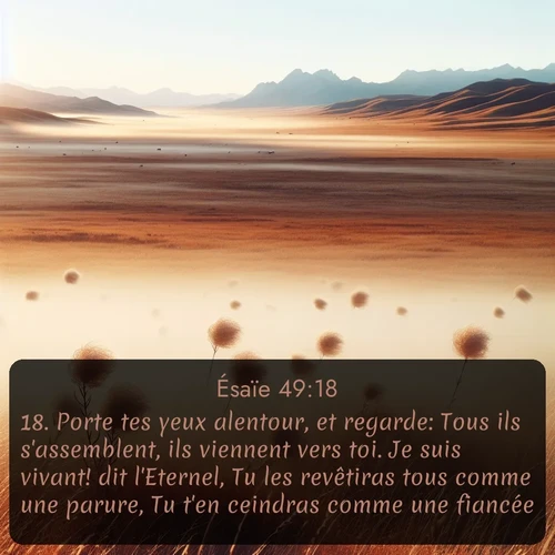 Segond Ésaïe  ; image nature: image avec le verset biblique :Porte tes yeux alentour, et regarde: Tous ils s&#039;assemblent, ils viennent vers toi. Je suis vivant! dit l&#039;Eternel, Tu les revêtiras tous comme une parure, Tu t&#039;en ceindras comme une fiancée. ;  ; 49:18