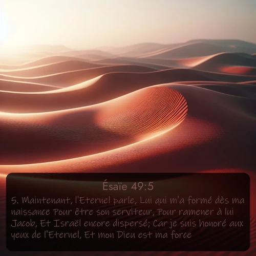 Segond Ésaïe  ; image nature: image avec le verset biblique :Maintenant, l&#039;Eternel parle, Lui qui m&#039;a formé dès ma naissance Pour être son serviteur, Pour ramener à lui Jacob, Et Israël encore dispersé; Car je suis honoré aux yeux de l&#039;Eternel, Et mon Dieu est ma force. ;  ; 49:5