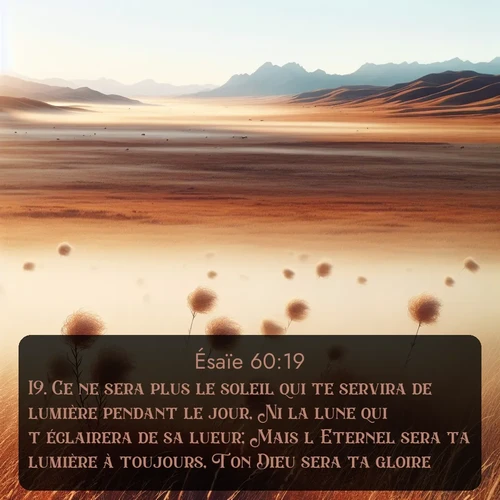 Segond Ésaïe  ; image nature: image avec le verset biblique :Ce ne sera plus le soleil qui te servira de lumière pendant le jour, Ni la lune qui t&#039;éclairera de sa lueur; Mais l&#039;Eternel sera ta lumière à toujours, Ton Dieu sera ta gloire. ;  ; 60:19