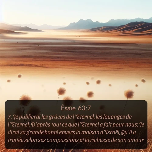 Segond Ésaïe  ; image nature: image avec le verset biblique :Je publierai les grâces de l&#039;Eternel, les louanges de l&#039;Eternel, D&#039;après tout ce que l&#039;Eternel a fait pour nous; Je dirai sa grande bonté envers la maison d&#039;Israël, Qu&#039;il a traitée selon ses compassions et la richesse de son amour. ;  ; 63:7