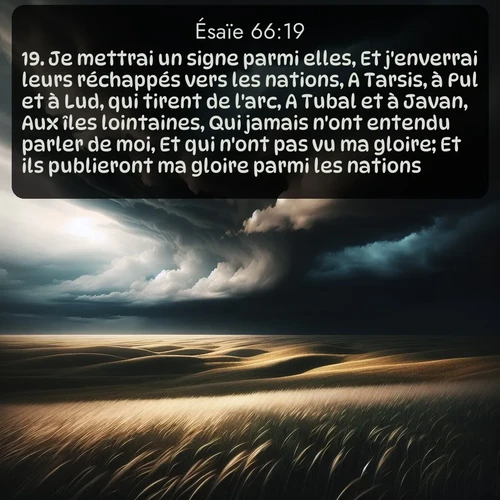 Segond Ésaïe  ; image nature: image avec le verset biblique :Je mettrai un signe parmi elles, Et j&#039;enverrai leurs réchappés vers les nations, A Tarsis, à Pul et à Lud, qui tirent de l&#039;arc, A Tubal et à Javan, Aux îles lointaines, Qui jamais n&#039;ont entendu parler de moi, Et qui n&#039;ont pas vu ma gloire; Et ils publieront ma gloire parmi les nations. ;  ; 66:19