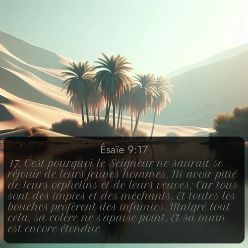 Segond Ésaïe  ; image nature: image avec le verset biblique :C&#039;est pourquoi le Seigneur ne saurait se réjouir de leurs jeunes hommes, Ni avoir pitié de leurs orphelins et de leurs veuves; Car tous sont des impies et des méchants, Et toutes les bouches profèrent des infamies. Malgré tout cela, sa colère ne s&#039;apaise point, Et sa main est encore étendue. ;  ; 9:17