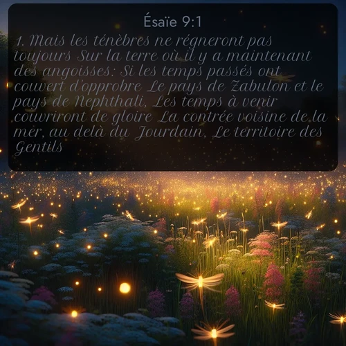 Segond Ésaïe  ; image nature: image avec le verset biblique :Mais les ténèbres ne régneront pas toujours Sur la terre où il y a maintenant des angoisses: Si les temps passés ont couvert d&#039;opprobre Le pays de Zabulon et le pays de Nephthali, Les temps à venir couvriront de gloire La contrée voisine de la mer, au delà du Jourdain, Le territoire des Gentils. ;  ; 9:1