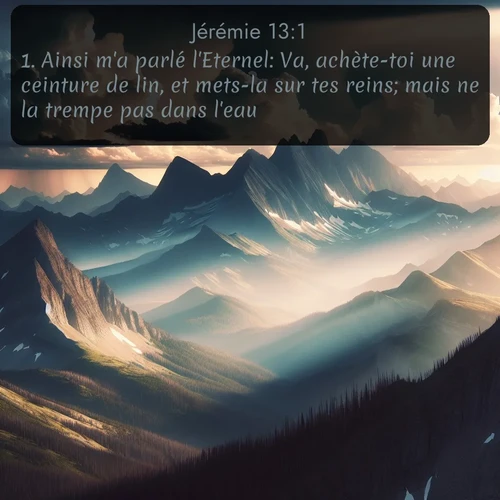 Segond Jérémie  ; image nature: image avec le verset biblique :Ainsi m&#039;a parlé l&#039;Eternel: Va, achète-toi une ceinture de lin, et mets-la sur tes reins; mais ne la trempe pas dans l&#039;eau. ;  ; 13:1